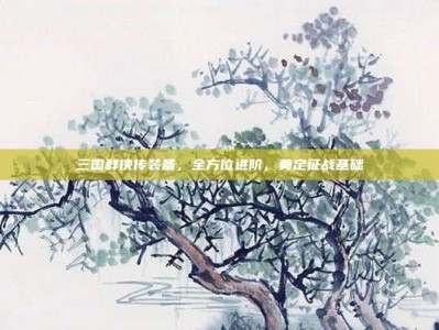 三国群侠传装备，全方位进阶，奠定征战基础
