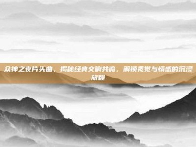 众神之夜片头曲，揭秘经典交响共鸣，解锁视觉与情感的沉浸旅程