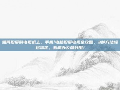 如何投屏到电视机上，手机/电脑投屏电视全攻略，3种方法轻松搞定，看剧办公都好用！