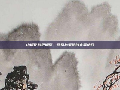 山海逆战吧漫画，探索与策略的完美结合