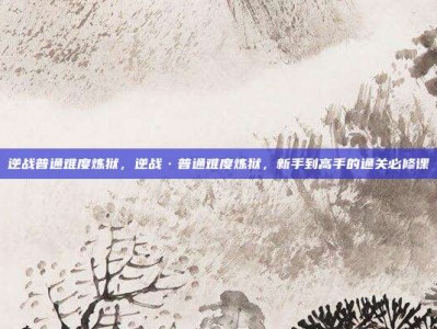 逆战普通难度炼狱，逆战·普通难度炼狱，新手到高手的通关必修课