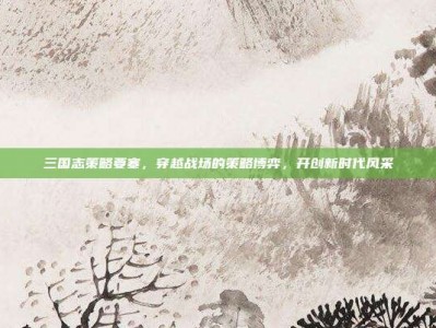 三国志策略要塞，穿越战场的策略博弈，开创新时代风采