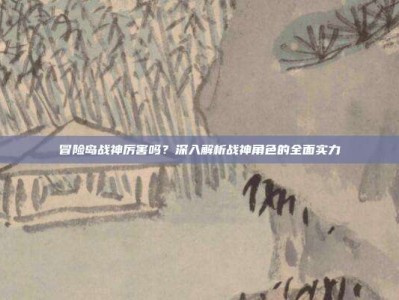 冒险岛战神厉害吗？深入解析战神角色的全面实力
