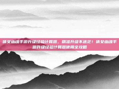 倩女幽魂手游升级经验计算器，精准升级不迷茫！倩女幽魂手游升级经验计算器使用全攻略