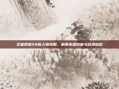 王者荣耀S9新人物攻略，解锁英雄技能与战术搭配