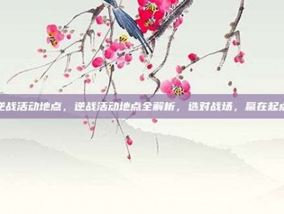 逆战活动地点，逆战活动地点全解析，选对战场，赢在起点