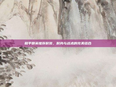 和平精英推荐时装，时尚与战术的完美结合