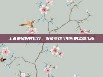 王者荣耀好片推荐，解锁游戏与电影的双重乐趣
