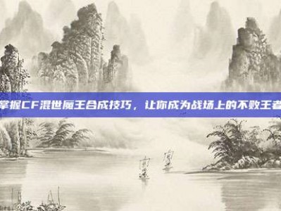 掌握CF混世魔王合成技巧，让你成为战场上的不败王者