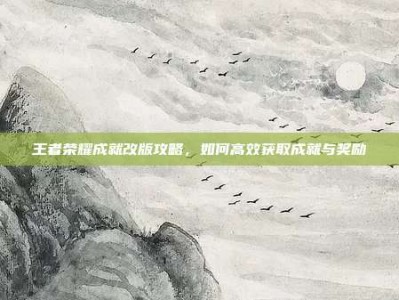王者荣耀成就改版攻略，如何高效获取成就与奖励