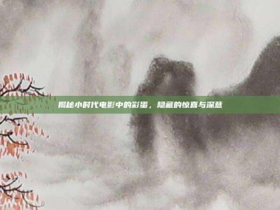 揭秘小时代电影中的彩蛋，隐藏的惊喜与深意