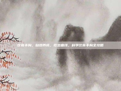 饮食丰胸，自然养成，吃出曲线，科学饮食丰胸全攻略