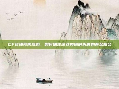 CF玫瑰预售攻略，如何抓住游戏内限时优惠的黄金机会