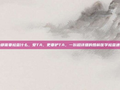 做婚检都需要检查什么，爱TA，更要护TA，一份超详细的婚前医学检查通关地图