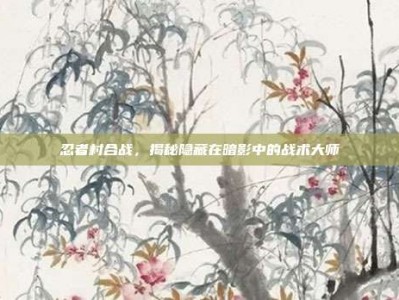 忍者村合战，揭秘隐藏在暗影中的战术大师