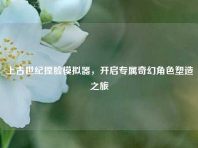 上古世纪捏脸模拟器，开启专属奇幻角色塑造之旅