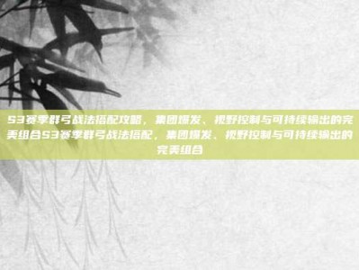S3赛季群弓战法搭配攻略，集团爆发、视野控制与可持续输出的完美组合S3赛季群弓战法搭配，集团爆发、视野控制与可持续输出的完美组合
