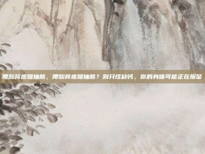 腰酸背疼腿抽筋，腰酸背疼腿抽筋？别只怪缺钙，你的身体可能正在报警