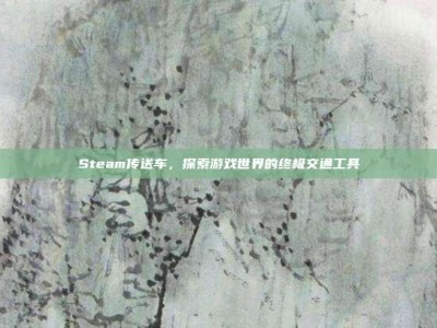 Steam传送车，探索游戏世界的终极交通工具