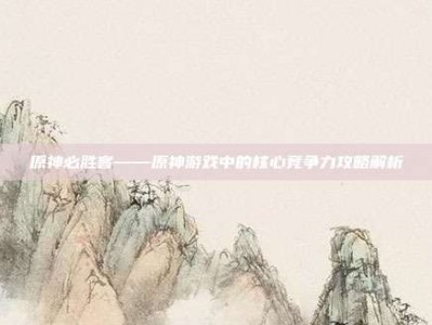 原神必胜客——原神游戏中的核心竞争力攻略解析