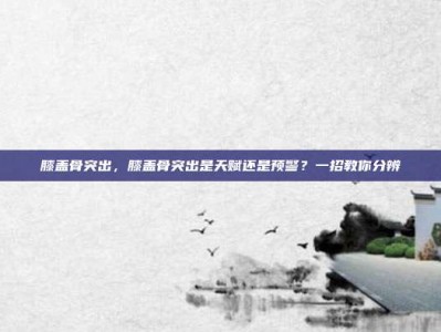 膝盖骨突出，膝盖骨突出是天赋还是预警？一招教你分辨
