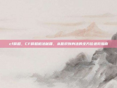 cf薛超，CF薛超枪法秘籍，从意识到身法的全方位进阶指南