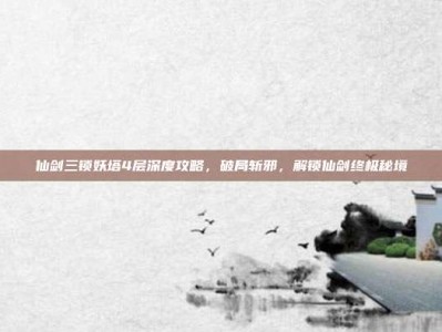 仙剑三锁妖塔4层深度攻略，破局斩邪，解锁仙剑终极秘境