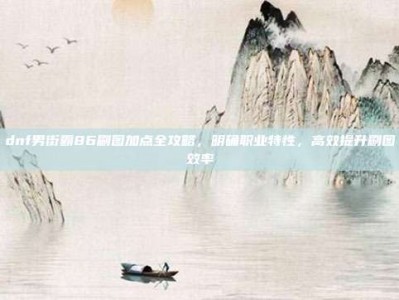 dnf男街霸86刷图加点全攻略，明确职业特性，高效提升刷图效率