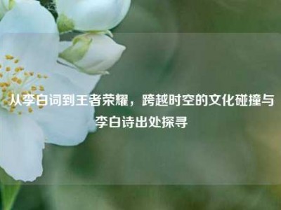 从李白词到王者荣耀，跨越时空的文化碰撞与李白诗出处探寻