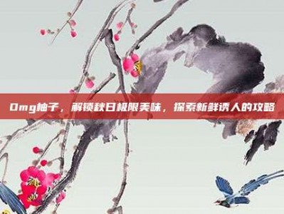 Omg柚子，解锁秋日极限美味，探索新鲜诱人的攻略