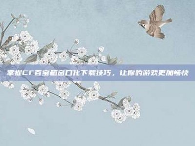 掌握CF百宝箱窗口化下载技巧，让你的游戏更加畅快