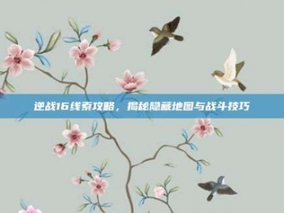 逆战16线索攻略，揭秘隐藏地图与战斗技巧