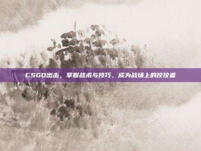 CSGO出击，掌握战术与技巧，成为战场上的佼佼者
