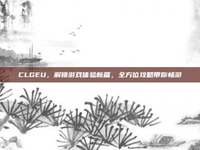 CLGEU，解锁游戏体验新篇，全方位攻略带你畅游