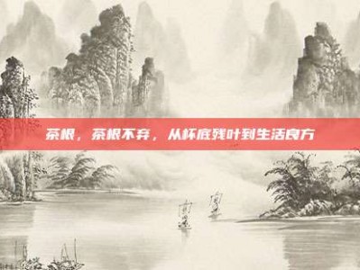 茶根，茶根不弃，从杯底残叶到生活良方