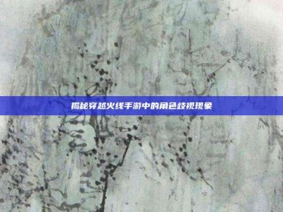揭秘穿越火线手游中的角色歧视现象