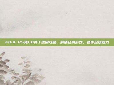 FIFA 25免CD补丁使用攻略，解锁经典游戏，畅享足球魅力