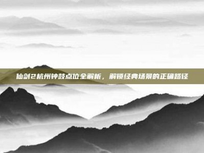 仙剑2杭州钟鼓点位全解析，解锁经典场景的正确路径