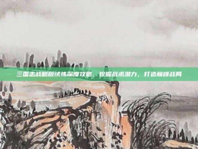 三国志战略版试炼深度攻略，挖掘战术潜力，打造巅峰战局