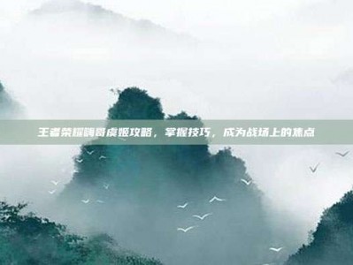 王者荣耀嗨哥虞姬攻略，掌握技巧，成为战场上的焦点