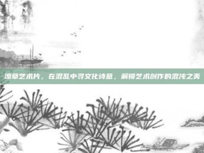 潦草艺术片，在混乱中寻文化诗意，解锁艺术创作的混沌之美