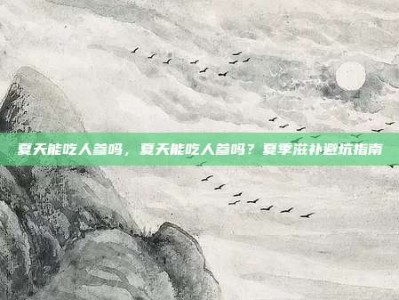 夏天能吃人参吗，夏天能吃人参吗？夏季滋补避坑指南