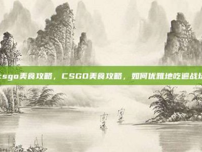 csgo美食攻略，CSGO美食攻略，如何优雅地吃遍战场