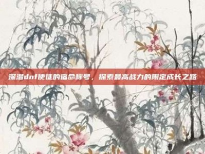 深潜dnf使徒的宿命称号，探索最高战力的限定成长之路