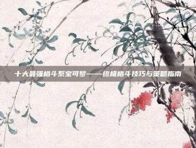 十大最强格斗系宝可梦——终极格斗技巧与策略指南