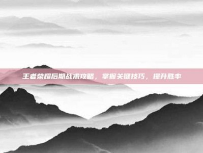 王者荣耀后期战术攻略，掌握关键技巧，提升胜率