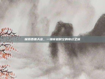 探索西鲁天会，一场穿越时空的奇幻之旅