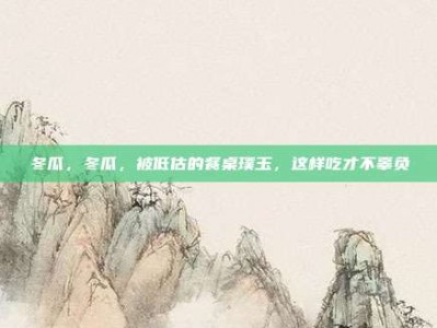 冬瓜，冬瓜，被低估的餐桌璞玉，这样吃才不辜负