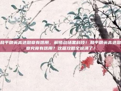 和平精英高达勋章有啥用，解锁战场黑科技！和平精英高达勋章究竟有啥用？这篇攻略全说清了！