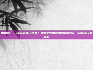 猪蹄汤，一碗胶原蛋白炸弹！零失败的秘制猪蹄汤攻略，软糯浓白不油腻